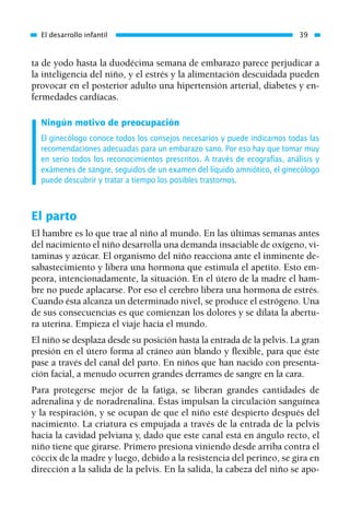 ta de yodo hasta la duodécima semana de embarazo parece perjudicar a
la inteligencia del niño, y el estrés y la alimentación descuidada pueden
provocar en el posterior adulto una hipertensión arterial, diabetes y en-
fermedades cardíacas.
Ningún motivo de preocupación
El ginecólogo conoce todos los consejos necesarios y puede indicarnos todas las
recomendaciones adecuadas para un embarazo sano. Por eso hay que tomar muy
en serio todos los reconocimientos prescritos. A través de ecografías, análisis y
exámenes de sangre, seguidos de un examen del líquido amniótico, el ginecólogo
puede descubrir y tratar a tiempo los posibles trastornos.
El parto
El hambre es lo que trae al niño al mundo. En las últimas semanas antes
del nacimiento el niño desarrolla una demanda insaciable de oxígeno, vi-
taminas y azúcar. El organismo del niño reacciona ante el inminente de-
sabastecimiento y libera una hormona que estimula el apetito. Esto em-
peora, intencionadamente, la situación. En el útero de la madre el ham-
bre no puede aplacarse. Por eso el cerebro libera una hormona de estrés.
Cuando ésta alcanza un determinado nivel, se produce el estrógeno. Una
de sus consecuencias es que comienzan los dolores y se dilata la abertu-
ra uterina. Empieza el viaje hacia el mundo.
El niño se desplaza desde su posición hasta la entrada de la pelvis. La gran
presión en el útero forma al cráneo aún blando y flexible, para que éste
pase a través del canal del parto. En niños que han nacido con presenta-
ción facial, a menudo ocurren grandes derrames de sangre en la cara.
Para protegerse mejor de la fatiga, se liberan grandes cantidades de
adrenalina y de noradrenalina. Éstas impulsan la circulación sanguínea
y la respiración, y se ocupan de que el niño esté despierto después del
nacimiento. La criatura es empujada a través de la entrada de la pelvis
hacia la cavidad pelviana y, dado que este canal está en ángulo recto, el
niño tiene que girarse. Primero presiona viniendo desde arriba contra el
cóccix de la madre y luego, debido a la resistencia del perineo, se gira en
dirección a la salida de la pelvis. En la salida, la cabeza del niño se apo-
El desarrollo infantil 39
01 Osteopatía pp. 001-169 26/5/03 11:12 Página 39
 