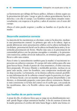 ya fuertemente por debajo del hueso púbico, delante o detrás según sea
la presentación del niño. Luego se gira la cabeza generalmente hacia la
derecha y con ella el cuerpo. Los hombros están ahora situados trans-
versalmente con respecto a la pelvis y salen al exterior con el resto del
cuerpo.
Ahora el niño puede respirar y acallar su hambre en el pecho de su
madre.
Desarrollo anatómico correcto
La mayoría de los nacimientos se efectúan, como se ha descrito, median-
te una presentación craneal. Lo primero que sale es la cabeza. Aquí se
puede diferenciar entre presentación cefálica con la cabeza inclinada ha-
cia delante, presentación facial con la cabeza inclinada hacia atrás y la in-
termedia presentación de frente. Mucho más rara es la presentación de
extremidad pélvica con las piernas encogidas o estiradas, y la presenta-
ción transversa; ambas sirven de indicación, en términos generales, para
llevar a cabo una cesárea.
Para el niño (y naturalmente también para la madre) el nacimiento re-
presenta un esfuerzo extremo. El cuerpo del niño utiliza para ello una
gran fuerza física. Desde el punto de vista anatómico, el niño está muy
bien preparado. El tronco blando y moldeable permite, incluso en su
parte más ancha, entre los hombros, una compresión moderada que
no deja secuelas. La fontanela, en la elástica cubierta craneal, posibili-
ta una deformación de la cubierta craneal según la posición en el par-
to. El hueso facial, con un maxilar superior apenas desarrollado y sin
dientes, es demasiado pequeño como para ofrecer resistencia. Bastan-
te más consistente es la base del cráneo en el cuello que, con ayuda de
las membranas, dan a la flexible cabeza una imprescindible estabi-
lidad.
Las huellas de un parto normal
A pesar de ello, el esfuerzo físico que se exige en un alumbramiento nor-
mal puede llegar a dejar auténticas huellas. A fin de cuentas el útero de
la madre presiona el cerebro del niño hasta llegar a darle una forma có-
40 Osteopatía: una ayuda para su hijo
01 Osteopatía pp. 001-169 26/5/03 11:12 Página 40
 
