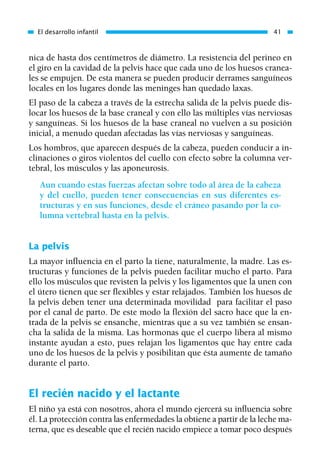 nica de hasta dos centímetros de diámetro. La resistencia del perineo en
el giro en la cavidad de la pelvis hace que cada uno de los huesos cranea-
les se empujen. De esta manera se pueden producir derrames sanguíneos
locales en los lugares donde las meninges han quedado laxas.
El paso de la cabeza a través de la estrecha salida de la pelvis puede dis-
locar los huesos de la base craneal y con ello las múltiples vías nerviosas
y sanguíneas. Si los huesos de la base craneal no vuelven a su posición
inicial, a menudo quedan afectadas las vías nerviosas y sanguíneas.
Los hombros, que aparecen después de la cabeza, pueden conducir a in-
clinaciones o giros violentos del cuello con efecto sobre la columna ver-
tebral, los músculos y las aponeurosis.
Aun cuando estas fuerzas afectan sobre todo al área de la cabeza
y del cuello, pueden tener consecuencias en sus diferentes es-
tructuras y en sus funciones, desde el cráneo pasando por la co-
lumna vertebral hasta en la pelvis.
La pelvis
La mayor influencia en el parto la tiene, naturalmente, la madre. Las es-
tructuras y funciones de la pelvis pueden facilitar mucho el parto. Para
ello los músculos que revisten la pelvis y los ligamentos que la unen con
el útero tienen que ser flexibles y estar relajados. También los huesos de
la pelvis deben tener una determinada movilidad para facilitar el paso
por el canal de parto. De este modo la flexión del sacro hace que la en-
trada de la pelvis se ensanche, mientras que a su vez también se ensan-
cha la salida de la misma. Las hormonas que el cuerpo libera al mismo
instante ayudan a esto, pues relajan los ligamentos que hay entre cada
uno de los huesos de la pelvis y posibilitan que ésta aumente de tamaño
durante el parto.
El recién nacido y el lactante
El niño ya está con nosotros, ahora el mundo ejercerá su influencia sobre
él. La protección contra las enfermedades la obtiene a partir de la leche ma-
terna, que es deseable que el recién nacido empiece a tomar poco después
El desarrollo infantil 41
01 Osteopatía pp. 001-169 26/5/03 11:12 Página 41
 