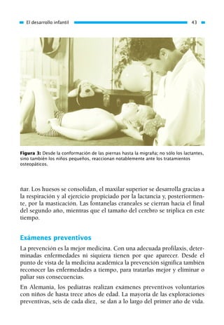 ñar. Los huesos se consolidan, el maxilar superior se desarrolla gracias a
la respiración y al ejercicio propiciado por la lactancia y, posteriormen-
te, por la masticación. Las fontanelas craneales se cierran hacia el final
del segundo año, mientras que el tamaño del cerebro se triplica en este
tiempo.
Exámenes preventivos
La prevención es la mejor medicina. Con una adecuada profilaxis, deter-
minadas enfermedades ni siquiera tienen por que aparecer. Desde el
punto de vista de la medicina académica la prevención significa también
reconocer las enfermedades a tiempo, para tratarlas mejor y eliminar o
paliar sus consecuencias.
En Alemania, los pediatras realizan exámenes preventivos voluntarios
con niños de hasta trece años de edad. La mayoría de las exploraciones
preventivas, seis de cada diez, se dan a lo largo del primer año de vida.
El desarrollo infantil 43
Figura 3: Desde la conformación de las piernas hasta la migraña; no sólo los lactantes,
sino también los niños pequeños, reaccionan notablemente ante los tratamientos
osteopáticos.
01 Osteopatía pp. 001-169 26/5/03 11:12 Página 43
 