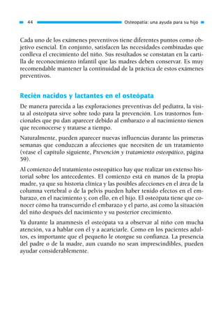 Cada uno de los exámenes preventivos tiene diferentes puntos como ob-
jetivo esencial. En conjunto, satisfacen las necesidades combinadas que
conlleva el crecimiento del niño. Sus resultados se constatan en la carti-
lla de reconocimiento infantil que las madres deben conservar. Es muy
recomendable mantener la continuidad de la práctica de estos exámenes
preventivos.
Recién nacidos y lactantes en el osteópata
De manera parecida a las exploraciones preventivas del pediatra, la visi-
ta al osteópata sirve sobre todo para la prevención. Los trastornos fun-
cionales que pu dan aparecer debido al embarazo o al nacimiento tienen
que reconocerse y tratarse a tiempo.
Naturalmente, pueden aparecer nuevas influencias durante las primeras
semanas que conduzcan a afecciones que necesiten de un tratamiento
(véase el capítulo siguiente, Prevención y tratamiento osteopático, página
59).
Al comienzo del tratamiento osteopático hay que realizar un extenso his-
torial sobre los antecedentes. El comienzo está en manos de la propia
madre, ya que su historia clínica y las posibles afecciones en el área de la
columna vertebral o de la pelvis pueden haber tenido efectos en el em-
barazo, en el nacimiento y, con ello, en el hijo. El osteópata tiene que co-
nocer cómo ha transcurrido el embarazo y el parto, así como la situación
del niño después del nacimiento y su posterior crecimiento.
Ya durante la anamnesis el osteópata va a observar al niño con mucha
atención, va a hablar con él y a acariciarle. Como en los pacientes adul-
tos, es importante que el pequeño le otorgue su confianza. La presencia
del padre o de la madre, aun cuando no sean imprescindibles, pueden
ayudar considerablemente.
44 Osteopatía: una ayuda para su hijo
01 Osteopatía pp. 001-169 26/5/03 11:12 Página 44
 