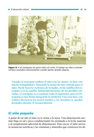 Cuando el osteópata explora al niño con las manos, lo hace con
mucha tranquilidad y buscando la situación más cómoda para el
niño. Puede hacerse en brazos de la madre, en las rodillas del os-
teópata o en la camilla. Independientemente de los posibles sín-
tomas, el osteópata va a examinar todo el organismo, pues la Os-
teopatía es una forma integral de la medicina. Una cosa más: con
relativa frecuencia los recién nacidos y los lactantes se quedan
dormidos durante el reconocimiento.
El niño pequeño
A partir de un año el niño ya se sienta a la mesa. Una alimentación nor-
mal (baja en sal y poco condimentada) ha sustituido a la leche materna
y al complemento adicional de alimentación. Para crecer, el niño necesi-
ta sustancias nutritivas y las vitaminas y minerales que contienen los ali-
El desarrollo infantil 45
Figura 4: A los osteópatas les gusta tratar con niños. El trabajo con ellos a menudo
conlleva resultados impresionantes y puede aportar grandes alegrías.
01 Osteopatía pp. 001-169 26/5/03 11:12 Página 45
 