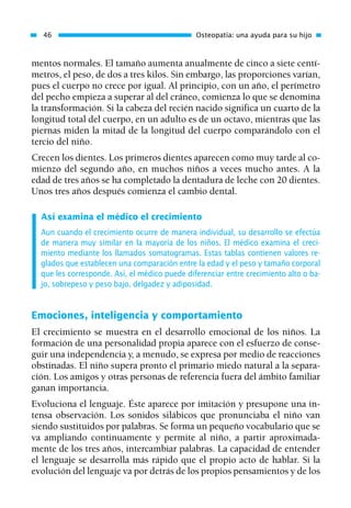 mentos normales. El tamaño aumenta anualmente de cinco a siete centí-
metros, el peso, de dos a tres kilos. Sin embargo, las proporciones varían,
pues el cuerpo no crece por igual. Al principio, con un año, el perímetro
del pecho empieza a superar al del cráneo, comienza lo que se denomina
la transformación. Si la cabeza del recién nacido significa un cuarto de la
longitud total del cuerpo, en un adulto es de un octavo, mientras que las
piernas miden la mitad de la longitud del cuerpo comparándolo con el
tercio del niño.
Crecen los dientes. Los primeros dientes aparecen como muy tarde al co-
mienzo del segundo año, en muchos niños a veces mucho antes. A la
edad de tres años se ha completado la dentadura de leche con 20 dientes.
Unos tres años después comienza el cambio dental.
Así examina el médico el crecimiento
Aun cuando el crecimiento ocurre de manera individual, su desarrollo se efectúa
de manera muy similar en la mayoría de los niños. El médico examina el creci-
miento mediante los llamados somatogramas. Estas tablas contienen valores re-
glados que establecen una comparación entre la edad y el peso y tamaño corporal
que les corresponde. Así, el médico puede diferenciar entre crecimiento alto o ba-
jo, sobrepeso y peso bajo, delgadez y adiposidad.
Emociones, inteligencia y comportamiento
El crecimiento se muestra en el desarrollo emocional de los niños. La
formación de una personalidad propia aparece con el esfuerzo de conse-
guir una independencia y, a menudo, se expresa por medio de reacciones
obstinadas. El niño supera pronto el primario miedo natural a la separa-
ción. Los amigos y otras personas de referencia fuera del ámbito familiar
ganan importancia.
Evoluciona el lenguaje. Éste aparece por imitación y presupone una in-
tensa observación. Los sonidos silábicos que pronunciaba el niño van
siendo sustituidos por palabras. Se forma un pequeño vocabulario que se
va ampliando continuamente y permite al niño, a partir aproximada-
mente de los tres años, intercambiar palabras. La capacidad de entender
el lenguaje se desarrolla más rápido que el propio acto de hablar. Si la
evolución del lenguaje va por detrás de los propios pensamientos y de los
46 Osteopatía: una ayuda para su hijo
01 Osteopatía pp. 001-169 26/5/03 11:12 Página 46
 