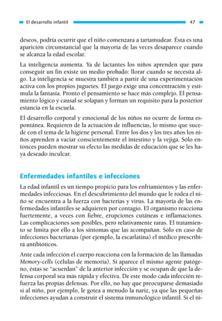 deseos, podría ocurrir que el niño comenzara a tartamudear. Ésta es una
aparición circunstancial que la mayoría de las veces desaparece cuando
se alcanza la edad escolar.
La inteligencia aumenta. Ya de lactantes los niños aprenden que para
conseguir un fin existe un medio probado: llorar cuando se necesita al-
go. La inteligencia se muestra también a partir de una experimentación
activa con los propios juguetes. El juego exige una concentración y esti-
mula la fantasía. Pronto el pensamiento se hace más complejo. El pensa-
miento lógico y causal se solapan y forman un requisito para la posterior
estancia en la escuela.
El desarrollo corporal y emocional de los niños no ocurre de forma es-
pontánea. Requieren de la actuación de influencias, lo mismo que suce-
de con el tema de la higiene personal. Entre los dos y los tres años los ni-
ños aprenden a vaciar conscientemente el intestino y la vejiga. Sólo en-
tonces pueden mostrar su efecto las medidas de educación que se les ha-
ya deseado inculcar.
Enfermedades infantiles e infecciones
La edad infantil es un tiempo propicio para los enfriamientos y las enfer-
medades infecciosas. En el descubrimiento del mundo que le rodea el ni-
ño se encuentra a la fuerza con bacterias y virus. La mayoría de las en-
fermedades infantiles se adquieren por contagio. El organismo reacciona
fuertemente, a veces con fiebre, erupciones cutáneas e inflamaciones.
Las complicaciones son posibles, pero relativamente raras. El tratamien-
to se limita por ello a los síntomas que las acompañan. Sólo en caso de
infecciones bacterianas (por ejemplo, la escarlatina) el médico prescribi-
rá antibióticos.
Ante cada infección el cuerpo reacciona con la formación de las llamadas
Memory-cells (células de memoria). Si aparece el mismo agente patóge-
no, éstas se “acuerdan” de la anterior infección y se ocupan de que la de-
fensa corporal sea más rápida y efectiva. De este modo cada infección re-
fuerza las propias defensas. Por ello, no hay que preocuparse demasiado
si al niño, por ejemplo, le gotea a menudo la nariz, ya que las pequeñas
infecciones ayudan a construir el sistema inmunológico infantil. Si el ni-
El desarrollo infantil 47
01 Osteopatía pp. 001-169 26/5/03 11:12 Página 47
 