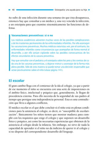 ño sufre de una infección durante una semana sin que ésta desaparezca,
entonces hay que consultar a un médico y, una vez vencida la infección,
a un osteópata para que examine sistemáticamente las funciones de de-
fensa.
Vacunaciones preventivas: sí o no
Los médicos académicos advierten muchas veces de las posibles complicaciones
y de los trastornos permanentes de las enfermedades infantiles. Por ello aconsejan
las vacunaciones preventivas. Muchos médicos naturistas ven, por el contrario, las
enfermedades infantiles como circunstancias que acompañan de forma normal al
desarrollo, y por ello actúan vigilando sobre las posibles consecuencias de los
efectos secundarios de la vacuna preventiva.
Hay que consultar con el pediatra y el osteópata sobre los pros y los contras de ca-
da una de las vacunas preventivas, y dejarse instruir y aconsejar de la forma más
plena posible. Sólo de esta manera se puede tomar una decisión responsable que
actúe positivamente sobre el niño (véase página 141).
El escolar
El gran cambio llega con el comienzo de la ida al colegio, ya que a partir
de ese momento el niño se encuentra con una serie de imposiciones en
el ámbito físico, intelectual y psíquico que, generalmente, le llegan de
procedencia externa. Para ello necesita de la seguridad de sus padres al
tiempo que persigue una independencia personal. Ésta es una contradic-
ción que lleva a algunos conflictos.
El médico escolar es el que debe concluir si el niño está en plenas condi-
ciones para la asistencia al colegio, es decir, es “susceptible de escolari-
zación”. Básicamente los niños tienen que mostrar madurez para cum-
plir con los requisitos que exige el colegio y que suponen un desarrollo
físico y psíquico, así como las necesarias experiencias que obtienen de la
asistencia al colegio desde la infancia. Sin embargo, no sirve de nada la
capacidad de aprender si el niño no da indicios de querer ir al colegio y
si no dispone del correspondiente desarrollo del lenguaje.
48 Osteopatía: una ayuda para su hijo
01 Osteopatía pp. 001-169 26/5/03 11:12 Página 48
 