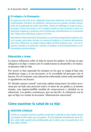 El colegio y la Osteopatía
El organismo del niño se ha “adaptado” hasta este momento. Se han superado las
enfermedades infantiles sin problema, mientras que los grandes cambios hormo-
nales de la pubertad aún están reprimidos. Ahora sin embargo se exige mucho a
la psique. Como muy tarde es en el colegio cuando su hijo comienza a tener ex-
periencias negativas y positivas con el mundo que crecientemente se va haciendo
real. Todas estas influencias actúan en el niño.
Recordemos el principio de la Osteopatía: es una forma integral de la medicina; tra-
ta el cuerpo, pero tiene siempre en cuenta el intelecto y el espíritu del paciente.
Con estas influencias se puede originar algún conflicto psíquico que, si no se re-
conoce a tiempo y se soluciona, conduce a cambios en el comportamiento o a en-
fermedades psicosomáticas.
Educación y trato
La mayor influencia sobre el niño la tienen los padres. La forma en que
eduquen a su hijo y traten con él condicionará su desarrollo y lo marca-
rá durante toda la vida.
Por suerte se han superado los tiempos en los que se exigía al hijo una
obediencia ciega y, si era necesario, se le recordaba tal precepto con el
bastón. Por el contrario, una educación enfrentada contra toda autoridad
es igualmente un fracaso.
El “dorado camino central” está entre ambas situaciones: los niños nece-
sitan por un lado una atención total y el amor de sus padres y, al mismo
tiempo, una imprescindible medida de consecuencia y claridad en su
educación. Los padres constituyen, por así decirlo, la cubertería con la
que su hijo va a tomar la necesaria “alimentación emocional”.
Cómo examinar la salud de su hijo
NUESTRO CONSEJO
Confíe en su propia intuición cuando se trate de la salud de su hijo. Nadie conoce
y entiende al niño mejor que sus padres. El niño depende formalmente de la ma-
dre, sobre todo cuando está condicionado por la edad y aún no puede decir si le
pasa algo y dónde.
El desarrollo infantil 49
01 Osteopatía pp. 001-169 26/5/03 11:12 Página 49
 