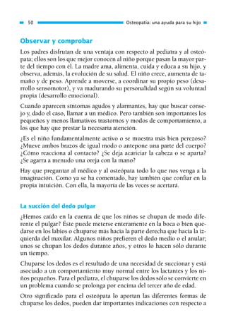 Observar y comprobar
Los padres disfrutan de una ventaja con respecto al pediatra y al osteó-
pata; ellos son los que mejor conocen al niño porque pasan la mayor par-
te del tiempo con él. La madre ama, alimenta, cuida y educa a su hijo, y
observa, además, la evolución de su salud. El niño crece, aumenta de ta-
maño y de peso. Aprende a moverse, a coordinar su propio peso (desa-
rrollo sensomotor), y va madurando su personalidad según su voluntad
propia (desarrollo emocional).
Cuando aparecen síntomas agudos y alarmantes, hay que buscar conse-
jo y, dado el caso, llamar a un médico. Pero también son importantes los
pequeños y menos llamativos trastornos y modos de comportamiento, a
los que hay que prestar la necesaria atención.
¿Es el niño fundamentalmente activo o se muestra más bien perezoso?
¿Mueve ambos brazos de igual modo o antepone una parte del cuerpo?
¿Cómo reacciona al contacto? ¿Se deja acariciar la cabeza o se aparta?
¿Se agarra a menudo una oreja con la mano?
Hay que preguntar al médico y al osteópata todo lo que nos venga a la
imaginación. Como ya se ha comentado, hay también que confiar en la
propia intuición. Con ella, la mayoría de las veces se acertará.
La succión del dedo pulgar
¿Hemos caído en la cuenta de que los niños se chupan de modo dife-
rente el pulgar? Éste puede meterse enteramente en la boca o bien que-
darse en los labios o chuparse más hacia la parte derecha que hacia la iz-
quierda del maxilar. Algunos niños prefieren el dedo medio o el anular;
unos se chupan los dedos durante años, y otros lo hacen sólo durante
un tiempo.
Chuparse los dedos es el resultado de una necesidad de succionar y está
asociado a un comportamiento muy normal entre los lactantes y los ni-
ños pequeños. Para el pediatra, el chuparse los dedos sólo se convierte en
un problema cuando se prolonga por encima del tercer año de edad.
Otro significado para el osteópata lo aportan las diferentes formas de
chuparse los dedos, pueden dar importantes indicaciones con respecto a
50 Osteopatía: una ayuda para su hijo
01 Osteopatía pp. 001-169 26/5/03 11:12 Página 50
 