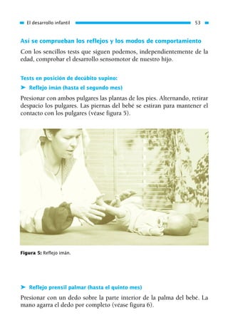 Así se comprueban los reflejos y los modos de comportamiento
Con los sencillos tests que siguen podemos, independientemente de la
edad, comprobar el desarrollo sensomotor de nuestro hijo.
Tests en posición de decúbito supino:
➤ Reflejo imán (hasta el segundo mes)
Presionar con ambos pulgares las plantas de los pies. Alternando, retirar
despacio los pulgares. Las piernas del bebé se estiran para mantener el
contacto con los pulgares (véase figura 5).
El desarrollo infantil 53
Figura 5: Reflejo imán.
➤ Reflejo prensil palmar (hasta el quinto mes)
Presionar con un dedo sobre la parte interior de la palma del bebé. La
mano agarra el dedo por completo (véase figura 6).
01 Osteopatía pp. 001-169 26/5/03 11:12 Página 53
 