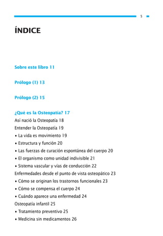 ÍNDICE
Sobre este libro 11
Prólogo (1) 13
Prólogo (2) 15
¿Qué es la Osteopatía? 17
Así nació la Osteopatía 18
Entender la Osteopatía 19
• La vida es movimiento 19
• Estructura y función 20
• Las fuerzas de curación espontánea del cuerpo 20
• El organismo como unidad indivisible 21
• Sistema vascular y vías de conducción 22
Enfermedades desde el punto de vista osteopático 23
• Cómo se originan los trastornos funcionales 23
• Cómo se compensa el cuerpo 24
• Cuándo aparece una enfermedad 24
Osteopatía infantil 25
• Tratamiento preventivo 25
• Medicina sin medicamentos 26
5
01 Osteopatía pp. 001-169 26/5/03 11:12 Página 5
 