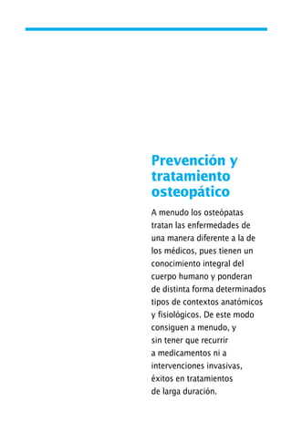 Prevención y
tratamiento
osteopático
A menudo los osteópatas
tratan las enfermedades de
una manera diferente a la de
los médicos, pues tienen un
conocimiento integral del
cuerpo humano y ponderan
de distinta forma determinados
tipos de contextos anatómicos
y fisiológicos. De este modo
consiguen a menudo, y
sin tener que recurrir
a medicamentos ni a
intervenciones invasivas,
éxitos en tratamientos
de larga duración.
01 Osteopatía pp. 001-169 26/5/03 11:12 Página 59
 