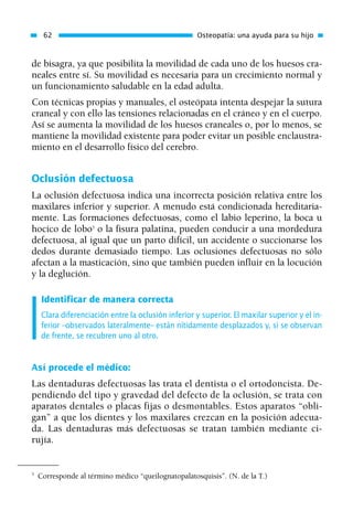 de bisagra, ya que posibilita la movilidad de cada uno de los huesos cra-
neales entre sí. Su movilidad es necesaria para un crecimiento normal y
un funcionamiento saludable en la edad adulta.
Con técnicas propias y manuales, el osteópata intenta despejar la sutura
craneal y con ello las tensiones relacionadas en el cráneo y en el cuerpo.
Así se aumenta la movilidad de los huesos craneales o, por lo menos, se
mantiene la movilidad existente para poder evitar un posible enclaustra-
miento en el desarrollo físico del cerebro.
Oclusión defectuosa
La oclusión defectuosa indica una incorrecta posición relativa entre los
maxilares inferior y superior. A menudo está condicionada hereditaria-
mente. Las formaciones defectuosas, como el labio leperino, la boca u
hocico de lobo3
o la fisura palatina, pueden conducir a una mordedura
defectuosa, al igual que un parto difícil, un accidente o succionarse los
dedos durante demasiado tiempo. Las oclusiones defectuosas no sólo
afectan a la masticación, sino que también pueden influir en la locución
y la deglución.
Identificar de manera correcta
Clara diferenciación entre la oclusión inferior y superior. El maxilar superior y el in-
ferior –observados lateralmente– están nítidamente desplazados y, si se observan
de frente, se recubren uno al otro.
Así procede el médico:
Las dentaduras defectuosas las trata el dentista o el ortodoncista. De-
pendiendo del tipo y gravedad del defecto de la oclusión, se trata con
aparatos dentales o placas fijas o desmontables. Estos aparatos “obli-
gan” a que los dientes y los maxilares crezcan en la posición adecua-
da. Las dentaduras más defectuosas se tratan también mediante ci-
rujía.
62 Osteopatía: una ayuda para su hijo
3
Corresponde al término médico “queilognatopalatosquisis”. (N. de la T.)
01 Osteopatía pp. 001-169 26/5/03 11:12 Página 62
 