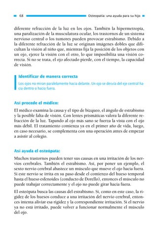 diferente refracción de la luz en los ojos. También la hipermetropía,
una paralización de la musculatura ocular, los trastornos de un sistema
nervioso central o los tumores pueden provocar estrabismo. Debido a
la diferente refracción de la luz se originan imágenes dobles que difi-
cultan la visión al niño que, mientras fija la posición de los objetos con
un ojo, ejerce la visión con el otro, lo que imposibilita una visión co-
rrecta. Si no se trata, el ojo afectado pierde, con el tiempo, la capacidad
de visión.
Identificar de manera correcta
Los ojos no miran paralelamente hacia delante. Un ojo se desvía del eje central ha-
cia dentro o hacia fuera.
Así procede el médico:
El médico examina la causa y el tipo de bizqueo, el ángulo de estrabismo
y la posible falta de visión. Con lentes prismáticas valora la diferente re-
fracción de la luz. Tapando al ojo más sano se fuerza la vista con el ojo
más débil. El tratamiento comienza ya en el primer año de vida, luego,
en caso necesario, se complementa con una operación antes de empezar
a asistir al colegio.
Así ayuda el osteópata:
Muchos trastornos pueden tener sus causas en una irritación de los ner-
vios cerebrales. También el estrabismo. Así, por poner un ejemplo, el
sexto nervio cerebral abastece un músculo que mueve el ojo hacia fuera.
Si este nervio se irrita en su paso desde el comienzo del hueso temporal
hasta el hueso esfenoides (conducto de Dorello), entonces el músculo no
puede trabajar correctamente y el ojo no puede girar hacia fuera.
El osteópata busca las causas del estrabismo. Si, como en este caso, la ri-
gidez de los huesos conduce a una irritación del nervio cerebral, enton-
ces intenta aliviar esa rigidez y la correspondiente irritación. Si el nervio
ya no está irritado, puede volver a funcionar normalmente el músculo
del ojo.
68 Osteopatía: una ayuda para su hijo
01 Osteopatía pp. 001-169 26/5/03 11:12 Página 68
 