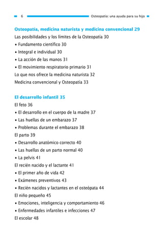 Osteopatía, medicina naturista y medicina convencional 29
Las posibilidades y los límites de la Osteopatía 30
• Fundamento científico 30
• Integral e individual 30
• La acción de las manos 31
• El movimiento respiratorio primario 31
Lo que nos ofrece la medicina naturista 32
Medicina convencional y Osteopatía 33
El desarrollo infantil 35
El feto 36
• El desarrollo en el cuerpo de la madre 37
• Las huellas de un embarazo 37
• Problemas durante el embarazo 38
El parto 39
• Desarrollo anatómico correcto 40
• Las huellas de un parto normal 40
• La pelvis 41
El recién nacido y el lactante 41
• El primer año de vida 42
• Exámenes preventivos 43
• Recién nacidos y lactantes en el osteópata 44
El niño pequeño 45
• Emociones, inteligencia y comportamiento 46
• Enfermedades infantiles e infecciones 47
El escolar 48
6 Osteopatía: una ayuda para su hijo
01 Osteopatía pp. 001-169 26/5/03 11:12 Página 6
 
