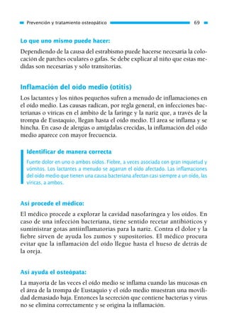 Lo que uno mismo puede hacer:
Dependiendo de la causa del estrabismo puede hacerse necesaria la colo-
cación de parches oculares o gafas. Se debe explicar al niño que estas me-
didas son necesarias y sólo transitorias.
Inflamación del oído medio (otitis)
Los lactantes y los niños pequeños sufren a menudo de inflamaciones en
el oído medio. Las causas radican, por regla general, en infecciones bac-
terianas o víricas en el ámbito de la faringe y la nariz que, a través de la
trompa de Eustaquio, llegan hasta el oído medio. El área se inflama y se
hincha. En caso de alergias o amígdalas crecidas, la inflamación del oído
medio aparece con mayor frecuencia.
Identificar de manera correcta
Fuerte dolor en uno o ambos oídos. Fiebre, a veces asociada con gran inquietud y
vómitos. Los lactantes a menudo se agarran el oído afectado. Las inflamaciones
del oído medio que tienen una causa bacteriana afectan casi siempre a un oído, las
víricas, a ambos.
Así procede el médico:
El médico procede a explorar la cavidad nasofaríngea y los oídos. En
caso de una infección bacteriana, tiene sentido recetar antibióticos y
suministrar gotas antiinflamatorias para la nariz. Contra el dolor y la
fiebre sirven de ayuda los zumos y supositorios. El médico procura
evitar que la inflamación del oído llegue hasta el hueso de detrás de
la oreja.
Así ayuda el osteópata:
La mayoría de las veces el oído medio se inflama cuando las mucosas en
el área de la trompa de Eustaquio y el oído medio muestran una movili-
dad demasiado baja. Entonces la secreción que contiene bacterias y virus
no se elimina correctamente y se origina la inflamación.
Prevención y tratamiento osteopático 69
01 Osteopatía pp. 001-169 26/5/03 11:12 Página 69
 