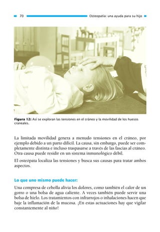 La limitada movilidad genera a menudo tensiones en el cráneo, por
ejemplo debido a un parto difícil. La causa, sin embargo, puede ser com-
pletamente distinta e incluso traspasarse a través de las fascias al cráneo.
Otra causa puede residir en un sistema inmunológico débil.
El osteópata localiza las tensiones y busca sus causas para tratar ambos
aspectos.
Lo que uno mismo puede hacer:
Una compresa de cebolla alivia los dolores, como también el calor de un
gorro o una bolsa de agua caliente. A veces también puede servir una
bolsa de hielo. Los tratamientos con infrarrojos o inhalaciones hacen que
baje la inflamación de la mucosa. ¡En estas actuaciones hay que vigilar
constantemente al niño!
70 Osteopatía: una ayuda para su hijo
Figura 12: Así se exploran las tensiones en el cráneo y la movilidad de los huesos
craneales.
01 Osteopatía pp. 001-169 26/5/03 11:12 Página 70
 