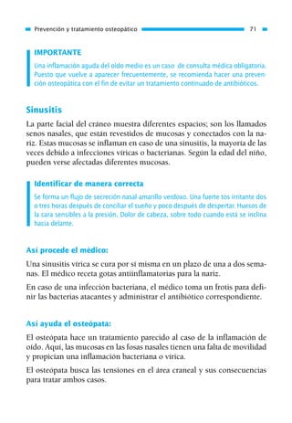 IMPORTANTE
Una inflamación aguda del oído medio es un caso de consulta médica obligatoria.
Puesto que vuelve a aparecer frecuentemente, se recomienda hacer una preven-
ción osteopática con el fin de evitar un tratamiento continuado de antibióticos.
Sinusitis
La parte facial del cráneo muestra diferentes espacios; son los llamados
senos nasales, que están revestidos de mucosas y conectados con la na-
riz. Estas mucosas se inflaman en caso de una sinusitis, la mayoría de las
veces debido a infecciones víricas o bacterianas. Según la edad del niño,
pueden verse afectadas diferentes mucosas.
Identificar de manera correcta
Se forma un flujo de secreción nasal amarillo verdoso. Una fuerte tos irritante dos
o tres horas después de conciliar el sueño y poco después de despertar. Huesos de
la cara sensibles a la presión. Dolor de cabeza, sobre todo cuando está se inclina
hacia delante.
Así procede el médico:
Una sinusitis vírica se cura por sí misma en un plazo de una a dos sema-
nas. El médico receta gotas antiinflamatorias para la nariz.
En caso de una infección bacteriana, el médico toma un frotis para defi-
nir las bacterias atacantes y administrar el antibiótico correspondiente.
Así ayuda el osteópata:
El osteópata hace un tratamiento parecido al caso de la inflamación de
oído. Aquí, las mucosas en las fosas nasales tienen una falta de movilidad
y propician una inflamación bacteriana o vírica.
El osteópata busca las tensiones en el área craneal y sus consecuencias
para tratar ambos casos.
Prevención y tratamiento osteopático 71
01 Osteopatía pp. 001-169 26/5/03 11:12 Página 71
 