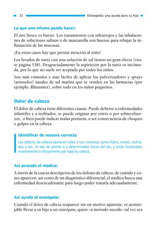 Lo que uno mismo puede hacer:
El aire fresco es bueno. Los tratamientos con infrarrojos y las inhalacio-
nes de soluciones salinas o de manzanilla son buenas para rebajar la in-
flamación de las mucosas.
¡En estos casos hay que prestar atención al niño!
Los lavados de nariz con una solución de sal tienen un gran efecto (véa-
se página 158). Desgraciadamente la aspiración por la nariz es incómo-
da, por lo que no suele ser aceptada por todos los niños.
Son más cómodos y más fáciles de aplicar los pulverizadores y sprays
(aerosoles) nasales de sal marina que se venden en las farmacias (por
ejemplo, Rhinomer), sobre todo en los niños pequeños.
Dolor de cabeza
El dolor de cabeza tiene diferentes causas. Puede deberse a enfermedades
infantiles y a resfriados, se puede originar por estrés o por sobreesfuer-
zos, o bien puede indicar malas posturas, o ser consecuencia de choques
o golpes en la cabeza.
Identificar de manera correcta
Los dolores de cabeza aparecen solos o con síntomas como fiebre, mareo, resfria-
dos o tos. Se dan de pronto o a determinadas horas del día, y están localizados
exactamente o difusamente por toda la cabeza.
Así procede el médico:
A través de la exacta descripción de los dolores de cabeza, de cuándo y có-
mo aparecen, así como de un diagnóstico diferencial, el médico busca una
enfermedad desencadenante para luego poder tratarla adecuadamente.
Así ayuda el osteópata:
Cuando el dolor de cabeza reaparece sin un motivo aparente, es aconse-
jable llevar a su hijo a un osteópata, quien –a menudo sucede– tal vez sea
72 Osteopatía: una ayuda para su hijo
01 Osteopatía pp. 001-169 26/5/03 11:12 Página 72
 
