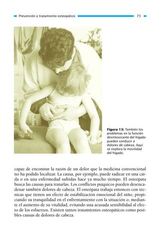 capaz de encontrar la razón de un dolor que la medicina convencional
no ha podido localizar. La causa, por ejemplo, puede radicar en una caí-
da o en una enfermedad sufridas hace ya mucho tiempo. El osteópata
busca las causas para tratarlas. Los conflictos psíquicos pueden desenca-
denar también dolores de cabeza. El osteópata trabaja entonces con téc-
nicas que tienen un efecto de estabilización emocional del niño, propi-
ciando su tranquilidad en el enfrentamiento con la situación o, median-
te el aumento de su vitalidad, evitando una acusada sensibilidad al efec-
to de los esfuerzos. Existen tantos tratamientos osteopáticos como posi-
bles causas de dolores de cabeza.
Prevención y tratamiento osteopático 73
Figura 13: También los
problemas en la función
desintoxicante del hígado
pueden conducir a
dolores de cabeza. Aquí
se explora la movilidad
del hígado.
01 Osteopatía pp. 001-169 26/5/03 11:12 Página 73
 