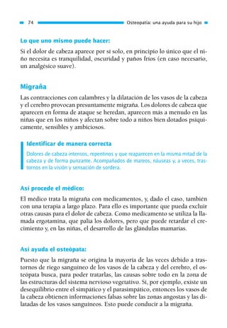 Lo que uno mismo puede hacer:
Si el dolor de cabeza aparece por sí solo, en principio lo único que el ni-
ño necesita es tranquilidad, oscuridad y paños fríos (en caso necesario,
un analgésico suave).
Migraña
Las contracciones con calambres y la dilatación de los vasos de la cabeza
y el cerebro provocan presuntamente migraña. Los dolores de cabeza que
aparecen en forma de ataque se heredan, aparecen más a menudo en las
niñas que en los niños y afectan sobre todo a niños bien dotados psíqui-
camente, sensibles y ambiciosos.
Identificar de manera correcta
Dolores de cabeza intensos, repentinos y que reaparecen en la misma mitad de la
cabeza y de forma punzante. Acompañados de mareos, náuseas y, a veces, tras-
tornos en la visión y sensación de sordera.
Así procede el médico:
El médico trata la migraña con medicamentos, y, dado el caso, también
con una terapia a largo plazo. Para ello es importante que pueda excluir
otras causas para el dolor de cabeza. Como medicamento se utiliza la lla-
mada ergotamina, que palia los dolores, pero que puede retardar el cre-
cimiento y, en las niñas, el desarrollo de las glándulas mamarias.
Así ayuda el osteópata:
Puesto que la migraña se origina la mayoría de las veces debido a tras-
tornos de riego sanguíneo de los vasos de la cabeza y del cerebro, el os-
teópata busca, para poder tratarlas, las causas sobre todo en la zona de
las estructuras del sistema nervioso vegetativo. Si, por ejemplo, existe un
desequilibrio entre el simpático y el parasimpático, entonces los vasos de
la cabeza obtienen informaciones falsas sobre las zonas angostas y las di-
latadas de los vasos sanguíneos. Esto puede conducir a la migraña.
74 Osteopatía: una ayuda para su hijo
01 Osteopatía pp. 001-169 26/5/03 11:12 Página 74
 