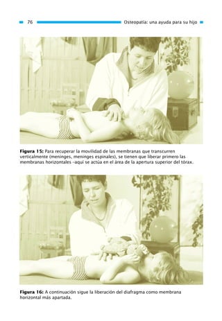 76 Osteopatía: una ayuda para su hijo
Figura 15: Para recuperar la movilidad de las membranas que transcurren
verticalmente (meninges, meninges espinales), se tienen que liberar primero las
membranas horizontales –aquí se actúa en el área de la apertura superior del tórax.
Figura 16: A continuación sigue la liberación del diafragma como membrana
horizontal más apartada.
01 Osteopatía pp. 001-169 26/5/03 11:12 Página 76
 