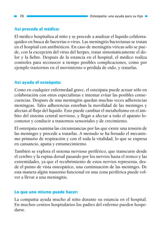 Así procede el médico:
El médico hospitaliza al niño y se procede a analizar el líquido cefalorra-
quídeo en busca de bacterias o virus. Las meningitis bacterianas se tratan
en el hospital con antibióticos. En caso de meningitis víricas sólo se pue-
de, con la excepción del virus del herpes, tratar sintomáticamente el do-
lor y la fiebre. Después de la estancia en el hospital, el médico realiza
controles para reconocer a tiempo posibles complicaciones, como por
ejemplo trastornos en el movimiento o pérdida de oído, y tratarlas.
Así ayuda el osteópata:
Como en cualquier enfermedad grave, el osteópata puede actuar sólo en
colaboración con otros especialistas e intentar evitar las posibles conse-
cuencias. Después de una meningitis quedan muchas veces adherencias
meníngeas. Tales adherencias estorban la movilidad de las meninges y
afectan al flujo del líquido. Esto puede cambiar el metabolismo en el ám-
bito del sistema central nervioso, y llegar a afectar a todo el aparato lo-
comotor y conducir a trastornos sensoriales y de crecimiento.
El osteópata examina las circunstancias por las que existe una tensión de
las meninges y procede a tratarlas. A menudo se ha frenado el mecanis-
mo primario de respiración y con él toda la vitalidad, lo que se expresa
en cansancio, apatía y entumecimiento.
También se explora el sistema nervioso periférico, que transcurre desde
el cerebro y la espina dorsal pasando por los nervios hasta el tronco y las
extremidades, ya que el recubrimiento de estos nervios representa, des-
de el punto de vista osteopático, una continuación de las meninges. De
esta manera algún trastorno funcional en una zona periférica puede vol-
ver a llevar a una meningitis.
Lo que uno mismo puede hacer:
La compañía ayuda mucho al niño durante su estancia en el hospital.
En muchos centros hospitalarios los padres del enfermo pueden hospe-
darse.
78 Osteopatía: una ayuda para su hijo
01 Osteopatía pp. 001-169 26/5/03 11:12 Página 78
 