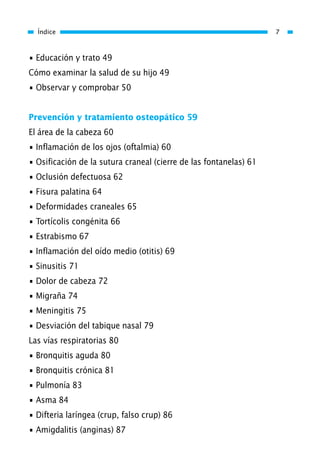 • Educación y trato 49
Cómo examinar la salud de su hijo 49
• Observar y comprobar 50
Prevención y tratamiento osteopático 59
El área de la cabeza 60
• Inflamación de los ojos (oftalmia) 60
• Osificación de la sutura craneal (cierre de las fontanelas) 61
• Oclusión defectuosa 62
• Fisura palatina 64
• Deformidades craneales 65
• Tortícolis congénita 66
• Estrabismo 67
• Inflamación del oído medio (otitis) 69
• Sinusitis 71
• Dolor de cabeza 72
• Migraña 74
• Meningitis 75
• Desviación del tabique nasal 79
Las vías respiratorias 80
• Bronquitis aguda 80
• Bronquitis crónica 81
• Pulmonía 83
• Asma 84
• Difteria laríngea (crup, falso crup) 86
• Amigdalitis (anginas) 87
Índice 7
01 Osteopatía pp. 001-169 26/5/03 11:12 Página 7
 