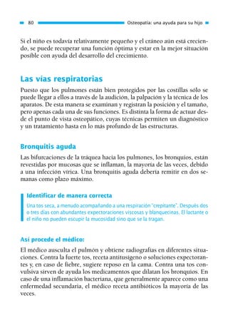Si el niño es todavía relativamente pequeño y el cráneo aún está crecien-
do, se puede recuperar una función óptima y estar en la mejor situación
posible con ayuda del desarrollo del crecimiento.
Las vías respiratorias
Puesto que los pulmones están bien protegidos por las costillas sólo se
puede llegar a ellos a través de la audición, la palpación y la técnica de los
aparatos. De esta manera se examinan y registran la posición y el tamaño,
pero apenas cada una de sus funciones. Es distinta la forma de actuar des-
de el punto de vista osteopático, cuyas técnicas permiten un diagnóstico
y un tratamiento hasta en lo más profundo de las estructuras.
Bronquitis aguda
Las bifurcaciones de la tráquea hacia los pulmones, los bronquios, están
revestidas por mucosas que se inflaman, la mayoría de las veces, debido
a una infección vírica. Una bronquitis aguda debería remitir en dos se-
manas como plazo máximo.
Identificar de manera correcta
Una tos seca, a menudo acompañando a una respiración “crepitante”. Después dos
o tres días con abundantes expectoraciones viscosas y blanquecinas. El lactante o
el niño no pueden escupir la mucosidad sino que se la tragan.
Así procede el médico:
El médico ausculta el pulmón y obtiene radiografías en diferentes situa-
ciones. Contra la fuerte tos, receta antitusígeno o soluciones expectoran-
tes y, en caso de fiebre, sugiere reposo en la cama. Contra una tos con-
vulsiva sirven de ayuda los medicamentos que dilatan los bronquios. En
caso de una inflamación bacteriana, que generalmente aparece como una
enfermedad secundaria, el médico receta antibióticos la mayoría de las
veces.
80 Osteopatía: una ayuda para su hijo
01 Osteopatía pp. 001-169 26/5/03 11:12 Página 80
 