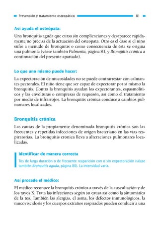 Así ayuda el osteópata:
Una bronquitis aguda que cursa sin complicaciones y desaparece rápida-
mente no precisa de la actuación del osteópata. Otro es el caso si el niño
sufre a menudo de bronquitis o como consecuencia de ésta se origina
una pulmonía (véase también Pulmonía, página 83, y Bronquitis crónica a
continuación del presente apartado).
Lo que uno mismo puede hacer:
La expectoración de mucosidades no se puede contrarrestar con calman-
tes pectorales. El niño tiene que ser capaz de expectorar por sí mismo la
bronquitis. Contra la bronquitis ayudan los expectorantes, espasmolíti-
cos y las envolturas o compresas de requesón, así como el tratamiento
por medio de infrarrojos. La bronquitis crónica conduce a cambios pul-
monares localizados.
Bronquitis crónica
Las causas de la propiamente denominada bronquitis crónica son las
frecuentes y repetidas infecciones de origen bacteriano en las vías res-
piratorias. La bronquitis crónica lleva a alteraciones pulmonares loca-
lizadas.
Identificar de manera correcta
Tos de larga duración o de frecuente reaparición con o sin expectoración (véase
también Bronquitis aguda, página 80). La intensidad varía.
Así procede el médico:
El médico reconoce la bronquitis crónica a través de la auscultación y de
los rayos X. Trata las infecciones según su causa así como la sintomática
de la tos. También las alergias, el asma, los defectos inmunológicos, la
mucoviscidosis y los cuerpos extraños respirados pueden conducir a una
Prevención y tratamiento osteopático 81
01 Osteopatía pp. 001-169 26/5/03 11:12 Página 81
 