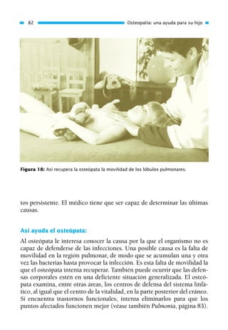 tos persistente. El médico tiene que ser capaz de determinar las últimas
causas.
Así ayuda el osteópata:
Al osteópata le interesa conocer la causa por la que el organismo no es
capaz de defenderse de las infecciones. Una posible causa es la falta de
movilidad en la región pulmonar, de modo que se acumulan una y otra
vez las bacterias hasta provocar la infección. Es esta falta de movilidad la
que el osteópata intenta recuperar. También puede ocurrir que las defen-
sas corporales estén en una deficiente situación generalizada. El osteó-
pata examina, entre otras áreas, los centros de defensa del sistema linfá-
tico, al igual que el centro de la vitalidad, en la parte posterior del cráneo.
Si encuentra trastornos funcionales, intenta eliminarlos para que los
puntos afectados funcionen mejor (véase también Pulmonía, página 83).
82 Osteopatía: una ayuda para su hijo
Figura 18: Así recupera la osteópata la movilidad de los lóbulos pulmonares.
01 Osteopatía pp. 001-169 26/5/03 11:12 Página 82
 