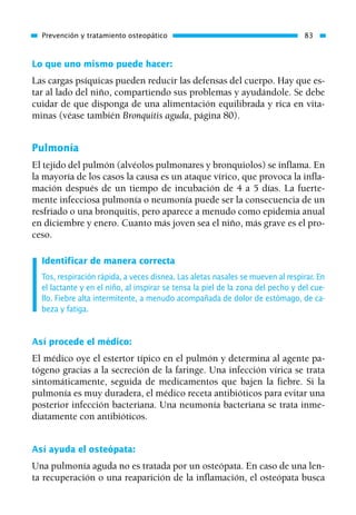 Lo que uno mismo puede hacer:
Las cargas psíquicas pueden reducir las defensas del cuerpo. Hay que es-
tar al lado del niño, compartiendo sus problemas y ayudándole. Se debe
cuidar de que disponga de una alimentación equilibrada y rica en vita-
minas (véase también Bronquitis aguda, página 80).
Pulmonía
El tejido del pulmón (alvéolos pulmonares y bronquiolos) se inflama. En
la mayoría de los casos la causa es un ataque vírico, que provoca la infla-
mación después de un tiempo de incubación de 4 a 5 días. La fuerte-
mente infecciosa pulmonía o neumonía puede ser la consecuencia de un
resfriado o una bronquitis, pero aparece a menudo como epidemia anual
en diciembre y enero. Cuanto más joven sea el niño, más grave es el pro-
ceso.
Identificar de manera correcta
Tos, respiración rápida, a veces disnea. Las aletas nasales se mueven al respirar. En
el lactante y en el niño, al inspirar se tensa la piel de la zona del pecho y del cue-
llo. Fiebre alta intermitente, a menudo acompañada de dolor de estómago, de ca-
beza y fatiga.
Así procede el médico:
El médico oye el estertor típico en el pulmón y determina al agente pa-
tógeno gracias a la secreción de la faringe. Una infección vírica se trata
sintomáticamente, seguida de medicamentos que bajen la fiebre. Si la
pulmonía es muy duradera, el médico receta antibióticos para evitar una
posterior infección bacteriana. Una neumonía bacteriana se trata inme-
diatamente con antibióticos.
Así ayuda el osteópata:
Una pulmonía aguda no es tratada por un osteópata. En caso de una len-
ta recuperación o una reaparición de la inflamación, el osteópata busca
Prevención y tratamiento osteopático 83
01 Osteopatía pp. 001-169 26/5/03 11:12 Página 83
 