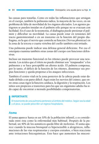 las causas para tratarlas. Como en todas las inflamaciones que arraigan
en el cuerpo, también la pulmonía radica, la mayoría de las veces, en un
problema de falta de movilidad de los órganos afectados. Los agentes pa-
tógenos se pueden instalar en el pulmón sólo porque no se evacuan con
facilidad. En el caso de la neumonía, el diafragma puede presionar el pul-
món y dificultar su movilidad. La causa puede estar en tensiones del
tracto gastrointestinal o en un trastorno en la función del propio dia-
fragma, en la que el nervio que controla su función (Nervus phrenicus) en
la zona de la tercera o cuarta vértebra del cuello también está irritado.
Una pulmonía puede indicar una defensa general deficiente. Por eso el
osteópata examina también otras zonas del cuerpo con funciones defen-
sivas.
Incluso un trastorno funcional en los riñones puede provocar una neu-
monía. Los ácidos que el riñón no puede eliminar son “traspasados” a los
pulmones y se hace perceptible un aliento ácido. El pulmón compensa,
por lo tanto, el déficit de la función de los riñones, disminuye sus pro-
pias funciones y queda propenso a los ataques infecciosos.
También el centro vital en la zona posterior de la cabeza puede estar da-
ñado debido a un parto difícil. Aquí están los nervios del cráneo, que en-
tre otras cosas rigen la función cardíaca, la digestión y la respiración. Los
niños son propicios a trastornos para los que un organismo adulto ha si-
do capaz de encontrar a menudo posibilidades compensatorias.
IMPORTANTE
El tratamiento de una pulmonía pertenece al ámbito del médico. Según sea la edad
y el peso, se puede prescribir un ingreso hospitalario.
Asma
El asma aparece hasta en un 10% de la población infantil, y es conside-
rada entre ésta como la enfermedad más habitual. Después de la pu-
bertad, un 40% de los asmáticos queda libre de molestias. El asma apa-
rece cuando la mucosa bronquial es hipersensible a alergénicos, infla-
maciones de las vías respiratorias y cuerpos extraños, o bien reacciona
ante irritaciones fisicoquímicas. Esto hace que aumenten las mucosi-
84 Osteopatía: una ayuda para su hijo
01 Osteopatía pp. 001-169 26/5/03 11:12 Página 84
 