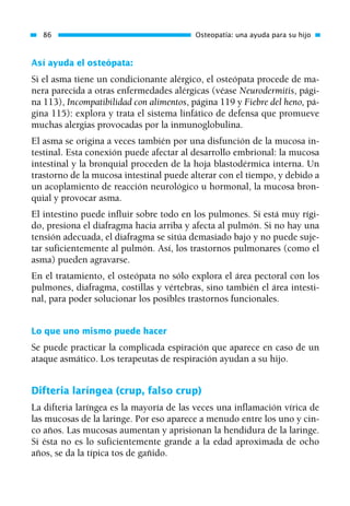 Así ayuda el osteópata:
Si el asma tiene un condicionante alérgico, el osteópata procede de ma-
nera parecida a otras enfermedades alérgicas (véase Neurodermitis, pági-
na 113), Incompatibilidad con alimentos, página 119 y Fiebre del heno, pá-
gina 115): explora y trata el sistema linfático de defensa que promueve
muchas alergias provocadas por la inmunoglobulina.
El asma se origina a veces también por una disfunción de la mucosa in-
testinal. Esta conexión puede afectar al desarrollo embrional: la mucosa
intestinal y la bronquial proceden de la hoja blastodérmica interna. Un
trastorno de la mucosa intestinal puede alterar con el tiempo, y debido a
un acoplamiento de reacción neurológico u hormonal, la mucosa bron-
quial y provocar asma.
El intestino puede influir sobre todo en los pulmones. Si está muy rígi-
do, presiona el diafragma hacia arriba y afecta al pulmón. Si no hay una
tensión adecuada, el diafragma se sitúa demasiado bajo y no puede suje-
tar suficientemente al pulmón. Así, los trastornos pulmonares (como el
asma) pueden agravarse.
En el tratamiento, el osteópata no sólo explora el área pectoral con los
pulmones, diafragma, costillas y vértebras, sino también el área intesti-
nal, para poder solucionar los posibles trastornos funcionales.
Lo que uno mismo puede hacer
Se puede practicar la complicada espiración que aparece en caso de un
ataque asmático. Los terapeutas de respiración ayudan a su hijo.
Difteria laríngea (crup, falso crup)
La difteria laríngea es la mayoría de las veces una inflamación vírica de
las mucosas de la laringe. Por eso aparece a menudo entre los uno y cin-
co años. Las mucosas aumentan y aprisionan la hendidura de la laringe.
Si ésta no es lo suficientemente grande a la edad aproximada de ocho
años, se da la típica tos de gañido.
86 Osteopatía: una ayuda para su hijo
01 Osteopatía pp. 001-169 26/5/03 11:12 Página 86
 