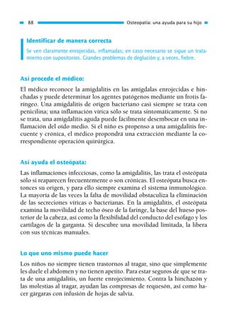 Identificar de manera correcta
Se ven claramente enrojecidas, inflamadas; en caso necesario se sigue un trata-
miento con supositorios. Grandes problemas de deglución y, a veces, fiebre.
Así procede el médico:
El médico reconoce la amigdalitis en las amígdalas enrojecidas e hin-
chadas y puede determinar los agentes patógenos mediante un frotis fa-
ríngeo. Una amigdalitis de origen bacteriano casi siempre se trata con
penicilina; una inflamación vírica sólo se trata sintomáticamente. Si no
se trata, una amigdalitis aguda puede fácilmente desembocar en una in-
flamación del oído medio. Si el niño es propenso a una amigdalitis fre-
cuente y crónica, el médico propondrá una extracción mediante la co-
rrespondiente operación quirúrgica.
Así ayuda el osteópata:
Las inflamaciones infecciosas, como la amigdalitis, las trata el osteópata
sólo si reaparecen frecuentemente o son crónicas. El osteópata busca en-
tonces su origen, y para ello siempre examina el sistema inmunológico.
La mayoría de las veces la falta de movilidad obstaculiza la eliminación
de las secreciones víricas o bacterianas. En la amigdalitis, el osteópata
examina la movilidad de techo óseo de la faringe, la base del hueso pos-
terior de la cabeza, así como la flexibilidad del conducto del esófago y los
cartílagos de la garganta. Si descubre una movilidad limitada, la libera
con sus técnicas manuales.
Lo que uno mismo puede hacer
Los niños no siempre tienen trastornos al tragar, sino que simplemente
les duele el abdomen y no tienen apetito. Para estar seguros de que se tra-
ta de una amigdalitis, un fuerte enrojecimiento. Contra la hinchazón y
las molestias al tragar, ayudan las compresas de requesón, así como ha-
cer gárgaras con infusión de hojas de salvia.
88 Osteopatía: una ayuda para su hijo
01 Osteopatía pp. 001-169 26/5/03 11:12 Página 88
 