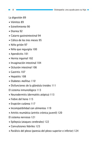 La digestión 89
• Vómitos 89
• Estreñimiento 90
• Diarrea 92
• Catarro gastrointestinal 94
• Cólico de los tres meses 95
• Niño gritón 97
• Niño que regurgita 100
• Apendicitis 101
• Hernia inguinal 102
• Invaginación intestinal 104
• Oclusión intestinal 106
• Gastritis 107
• Hepatitis 108
• Diabetes mellitus 110
• Disfunciones de la glándula tiroides 111
El sistema inmunológico 113
• Neurodermitis (dermatitis atópica) 113
• Fiebre del heno 115
• Erupción cutánea 117
• Incompatibilidad con alimentos 119
• Artritis reumática (artritis crónica juvenil) 120
El sistema nervioso 121
• Epilepsia (ataques cerebrales) 122
• Convulsiones febriles 123
• Parálisis del plexo (paresia del plexo superior e inferior) 124
8 Osteopatía: una ayuda para su hijo
01 Osteopatía pp. 001-169 26/5/03 11:12 Página 8
 