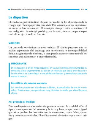 La digestión
El conducto gastrointestinal obtiene por medio de los alimentos toda la
energía que el cuerpo precisa para vivir. Por lo tanto, es muy importante
su correcto funcionamiento. El osteópata siempre intenta mantener el
tracto digestivo lo más ágil posible y, por lo tanto, siempre preparado pa-
ra el eficaz ejercicio de su función.
Vómitos
Las causas de los vómitos son muy variadas. El vómito puede ser una re-
acción espontánea del estómago por intolerancia o incompatibilidad
frente a algún tipo de alimento, o bien puede aparecer como uno de los
síntomas que acompañan a una enfermedad.
IMPORTANTE
En los lactantes o en los niños pequeños, en casos de vómitos ininterrumpidos es
necesario actuar urgentemente, ya que en un intervalo que oscila entre las seis y
las doce horas se puede llegar a una pérdida de líquidos y electrolitos capaces de
causar la muerte.
Identificar de manera correcta
Los vómitos pueden ser abundantes o débiles, acompañados de eructos o con
saliva. Pueden tener composiciones muy distintas y exhalar por ello diferentes
olores.
Así procede el médico:
Para un diagnóstico adecuado es importante conocer la edad del niño, el
tipo y la composición del vómito, y la fecha y hora en que ocurre, igual
que, si es posible, las dolencias que lo acompañan, como fiebre, sudor
frío y dolores abdominales. El médico tratará el vómito según sea su ori-
gen.
Prevención y tratamiento osteopático 89
01 Osteopatía pp. 001-169 26/5/03 11:12 Página 89
 