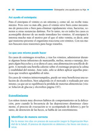 Así ayuda el osteópata:
Para el osteópata el vómito es un síntoma y, como tal, no recibe trata-
miento. Pero esto va más allá, pues el vómito sirve bien como mecanis-
mo de protección o bien para eliminar rápidamente virus, bacterias, ve-
nenos u otras sustancias dañinas. Por lo tanto, no en todos los casos es
aconsejable detener de un modo inmediato los vómitos. Al osteópata le
interesa mucho más el motivo por el que el niño vomita, es decir, ante
qué trastorno presente el organismo reacciona con vómitos. Con sus ma-
nos buscará estos trastornos para luego tratarlos.
Lo que uno mismo puede hacer
En casos de estómagos revueltos, y tras los vómitos, administrar duran-
te algunas horas infusiones de manzanilla, melisa, menta o naranja, des-
pués algún bizcocho y, si se diera el caso, una alimentación sencilla de di-
gerir. A menudo una botella caliente sobre el estómago propicia la calma
y estabilidad del mismo. Ante todo, sólo se deben aplicar aquellas prác-
ticas que resulten agradables al niño.
En casos de vómitos ininterrumpidos, puede ser muy beneficiosa una so-
lución de electrolitos, bien adquirida en el mercado o realizada por uno
mismo, ya que así se equilibrará la pérdida de materias alimenticias (véa-
se Solución de glucosa y electrolitos página 157).
Estreñimiento
Los niños tienen muy diversos hábitos de comportamiento en la defeca-
ción, pero cuando la frecuencia de las deposiciones disminuye clara-
mente, el proceso de evacuación se ve acompañado de dolores y, por lo
tanto, de detención de las heces, se habla de un estreñimiento.
Identificar de manera correcta
Por lo menos tres días sin proceso de evacuación (según la Organización Mun-
dial de la Salud). El proceso de deposición es doloroso y las heces son duras y
secas.
90 Osteopatía: una ayuda para su hijo
01 Osteopatía pp. 001-169 26/5/03 11:12 Página 90
 
