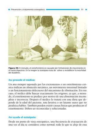 Así procede el médico:
Un ano siempre taponado por los excrementos o un estreñimiento cró-
nico indican un obstáculo mecánico, un movimiento intestinal limitado
o un funcionamiento defectuoso del mecanismo de eliminación. En este
caso, el médico debe buscar exactamente los orígenes, ya que, a menu-
do, el estreñimiento se produce por motivo de una alimentación incom-
pleta o incorrecta. Después el médico lo tratará con una dieta que de-
pende de la edad del paciente, una lavativa o un laxante suave que no
produzca hábito. También pueden existir causas físicas que produzcan el
estreñimiento. Deben ser reconocidas y solucionadas.
Así ayuda el osteópata:
Desde un punto de vista osteopático, una frecuencia de evacuación de
una vez al día se considera como normal; todo lo que se aleje de esta
Prevención y tratamiento osteopático 91
Figura 20: A menudo, el estreñimiento es causado por limitaciones de movimiento en
el tracto digestivo. En la imagen la osteópata trata de volver a restablecer la movilidad
del duodeno.
01 Osteopatía pp. 001-169 26/5/03 11:12 Página 91
 