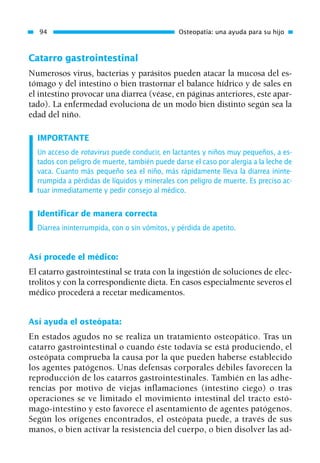 Catarro gastrointestinal
Numerosos virus, bacterias y parásitos pueden atacar la mucosa del es-
tómago y del intestino o bien trastornar el balance hídrico y de sales en
el intestino provocar una diarrea (véase, en páginas anteriores, este apar-
tado). La enfermedad evoluciona de un modo bien distinto según sea la
edad del niño.
IMPORTANTE
Un acceso de rotavirus puede conducir, en lactantes y niños muy pequeños, a es-
tados con peligro de muerte, también puede darse el caso por alergia a la leche de
vaca. Cuanto más pequeño sea el niño, más rápidamente lleva la diarrea ininte-
rrumpida a pérdidas de líquidos y minerales con peligro de muerte. Es preciso ac-
tuar inmediatamente y pedir consejo al médico.
Identificar de manera correcta
Diarrea ininterrumpida, con o sin vómitos, y pérdida de apetito.
Así procede el médico:
El catarro gastrointestinal se trata con la ingestión de soluciones de elec-
trolitos y con la correspondiente dieta. En casos especialmente severos el
médico procederá a recetar medicamentos.
Así ayuda el osteópata:
En estados agudos no se realiza un tratamiento osteopático. Tras un
catarro gastrointestinal o cuando éste todavía se está produciendo, el
osteópata comprueba la causa por la que pueden haberse establecido
los agentes patógenos. Unas defensas corporales débiles favorecen la
reproducción de los catarros gastrointestinales. También en las adhe-
rencias por motivo de viejas inflamaciones (intestino ciego) o tras
operaciones se ve limitado el movimiento intestinal del tracto estó-
mago-intestino y esto favorece el asentamiento de agentes patógenos.
Según los orígenes encontrados, el osteópata puede, a través de sus
manos, o bien activar la resistencia del cuerpo, o bien disolver las ad-
94 Osteopatía: una ayuda para su hijo
01 Osteopatía pp. 001-169 26/5/03 11:12 Página 94
 
