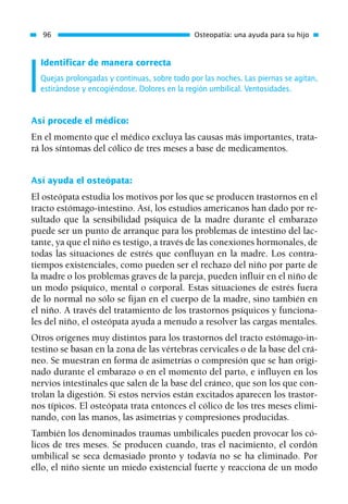 Identificar de manera correcta
Quejas prolongadas y continuas, sobre todo por las noches. Las piernas se agitan,
estirándose y encogiéndose. Dolores en la región umbilical. Ventosidades.
Así procede el médico:
En el momento que el médico excluya las causas más importantes, trata-
rá los síntomas del cólico de tres meses a base de medicamentos.
Así ayuda el osteópata:
El osteópata estudia los motivos por los que se producen trastornos en el
tracto estómago-intestino. Así, los estudios americanos han dado por re-
sultado que la sensibilidad psíquica de la madre durante el embarazo
puede ser un punto de arranque para los problemas de intestino del lac-
tante, ya que el niño es testigo, a través de las conexiones hormonales, de
todas las situaciones de estrés que confluyan en la madre. Los contra-
tiempos existenciales, como pueden ser el rechazo del niño por parte de
la madre o los problemas graves de la pareja, pueden influir en el niño de
un modo psíquico, mental o corporal. Estas situaciones de estrés fuera
de lo normal no sólo se fijan en el cuerpo de la madre, sino también en
el niño. A través del tratamiento de los trastornos psíquicos y funciona-
les del niño, el osteópata ayuda a menudo a resolver las cargas mentales.
Otros orígenes muy distintos para los trastornos del tracto estómago-in-
testino se basan en la zona de las vértebras cervicales o de la base del crá-
neo. Se muestran en forma de asimetrías o compresión que se han origi-
nado durante el embarazo o en el momento del parto, e influyen en los
nervios intestinales que salen de la base del cráneo, que son los que con-
trolan la digestión. Si estos nervios están excitados aparecen los trastor-
nos típicos. El osteópata trata entonces el cólico de los tres meses elimi-
nando, con las manos, las asimetrías y compresiones producidas.
También los denominados traumas umbilicales pueden provocar los có-
licos de tres meses. Se producen cuando, tras el nacimiento, el cordón
umbilical se seca demasiado pronto y todavía no se ha eliminado. Por
ello, el niño siente un miedo existencial fuerte y reacciona de un modo
96 Osteopatía: una ayuda para su hijo
01 Osteopatía pp. 001-169 26/5/03 11:12 Página 96
 