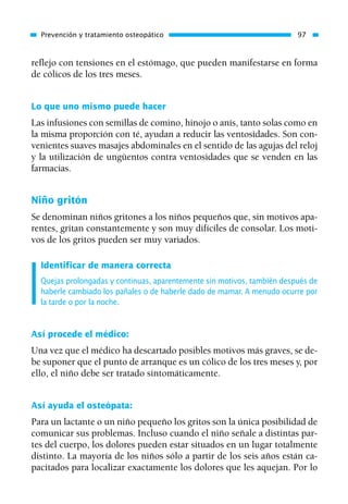 reflejo con tensiones en el estómago, que pueden manifestarse en forma
de cólicos de los tres meses.
Lo que uno mismo puede hacer
Las infusiones con semillas de comino, hinojo o anís, tanto solas como en
la misma proporción con té, ayudan a reducir las ventosidades. Son con-
venientes suaves masajes abdominales en el sentido de las agujas del reloj
y la utilización de ungüentos contra ventosidades que se venden en las
farmacias.
Niño gritón
Se denominan niños gritones a los niños pequeños que, sin motivos apa-
rentes, gritan constantemente y son muy difíciles de consolar. Los moti-
vos de los gritos pueden ser muy variados.
Identificar de manera correcta
Quejas prolongadas y continuas, aparentemente sin motivos, también después de
haberle cambiado los pañales o de haberle dado de mamar. A menudo ocurre por
la tarde o por la noche.
Así procede el médico:
Una vez que el médico ha descartado posibles motivos más graves, se de-
be suponer que el punto de arranque es un cólico de los tres meses y, por
ello, el niño debe ser tratado sintomáticamente.
Así ayuda el osteópata:
Para un lactante o un niño pequeño los gritos son la única posibilidad de
comunicar sus problemas. Incluso cuando el niño señale a distintas par-
tes del cuerpo, los dolores pueden estar situados en un lugar totalmente
distinto. La mayoría de los niños sólo a partir de los seis años están ca-
pacitados para localizar exactamente los dolores que les aquejan. Por lo
Prevención y tratamiento osteopático 97
01 Osteopatía pp. 001-169 26/5/03 11:12 Página 97
 