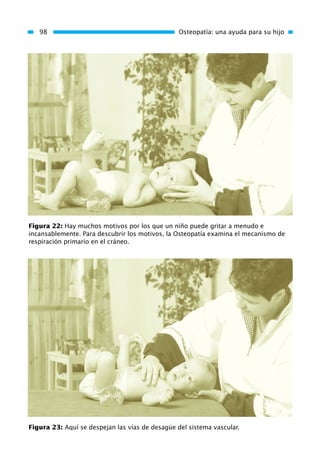 98 Osteopatía: una ayuda para su hijo
Figura 22: Hay muchos motivos por los que un niño puede gritar a menudo e
incansablemente. Para descubrir los motivos, la Osteopatía examina el mecanismo de
respiración primario en el cráneo.
Figura 23: Aquí se despejan las vías de desagüe del sistema vascular.
01 Osteopatía pp. 001-169 26/5/03 11:12 Página 98
 