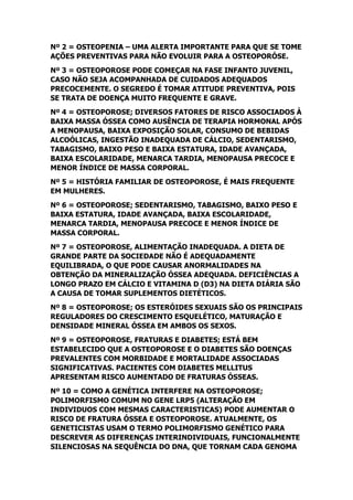 Nº 2 = OSTEOPENIA – UMA ALERTA IMPORTANTE PARA QUE SE TOME
AÇÕES PREVENTIVAS PARA NÃO EVOLUIR PARA A OSTEOPORÓSE.
Nº 3 = OSTEOPOROSE PODE COMEÇAR NA FASE INFANTO JUVENIL,
CASO NÃO SEJA ACOMPANHADA DE CUIDADOS ADEQUADOS
PRECOCEMENTE. O SEGREDO É TOMAR ATITUDE PREVENTIVA, POIS
SE TRATA DE DOENÇA MUITO FREQUENTE E GRAVE.
Nº 4 = OSTEOPOROSE; DIVERSOS FATORES DE RISCO ASSOCIADOS À
BAIXA MASSA ÓSSEA COMO AUSÊNCIA DE TERAPIA HORMONAL APÓS
A MENOPAUSA, BAIXA EXPOSIÇÃO SOLAR, CONSUMO DE BEBIDAS
ALCOÓLICAS, INGESTÃO INADEQUADA DE CÁLCIO, SEDENTARISMO,
TABAGISMO, BAIXO PESO E BAIXA ESTATURA, IDADE AVANÇADA,
BAIXA ESCOLARIDADE, MENARCA TARDIA, MENOPAUSA PRECOCE E
MENOR ÍNDICE DE MASSA CORPORAL.
Nº 5 = HISTÓRIA FAMILIAR DE OSTEOPOROSE, É MAIS FREQUENTE
EM MULHERES.
Nº 6 = OSTEOPOROSE; SEDENTARISMO, TABAGISMO, BAIXO PESO E
BAIXA ESTATURA, IDADE AVANÇADA, BAIXA ESCOLARIDADE,
MENARCA TARDIA, MENOPAUSA PRECOCE E MENOR ÍNDICE DE
MASSA CORPORAL.
Nº 7 = OSTEOPOROSE, ALIMENTAÇÃO INADEQUADA. A DIETA DE
GRANDE PARTE DA SOCIEDADE NÃO É ADEQUADAMENTE
EQUILIBRADA, O QUE PODE CAUSAR ANORMALIDADES NA
OBTENÇÃO DA MINERALIZAÇÃO ÓSSEA ADEQUADA. DEFICIÊNCIAS A
LONGO PRAZO EM CÁLCIO E VITAMINA D (D3) NA DIETA DIÁRIA SÃO
A CAUSA DE TOMAR SUPLEMENTOS DIETÉTICOS.
Nº 8 = OSTEOPOROSE; OS ESTERÓIDES SEXUAIS SÃO OS PRINCIPAIS
REGULADORES DO CRESCIMENTO ESQUELÉTICO, MATURAÇÃO E
DENSIDADE MINERAL ÓSSEA EM AMBOS OS SEXOS.
Nº 9 = OSTEOPOROSE, FRATURAS E DIABETES; ESTÁ BEM
ESTABELECIDO QUE A OSTEOPOROSE E O DIABETES SÃO DOENÇAS
PREVALENTES COM MORBIDADE E MORTALIDADE ASSOCIADAS
SIGNIFICATIVAS. PACIENTES COM DIABETES MELLITUS
APRESENTAM RISCO AUMENTADO DE FRATURAS ÓSSEAS.
Nº 10 = COMO A GENÉTICA INTERFERE NA OSTEOPOROSE;
POLIMORFISMO COMUM NO GENE LRP5 (ALTERAÇÃO EM
INDIVIDUOS COM MESMAS CARACTERISTICAS) PODE AUMENTAR O
RISCO DE FRATURA ÓSSEA E OSTEOPOROSE. ATUALMENTE, OS
GENETICISTAS USAM O TERMO POLIMORFISMO GENÉTICO PARA
DESCREVER AS DIFERENÇAS INTERINDIVIDUAIS, FUNCIONALMENTE
SILENCIOSAS NA SEQUÊNCIA DO DNA, QUE TORNAM CADA GENOMA
 
