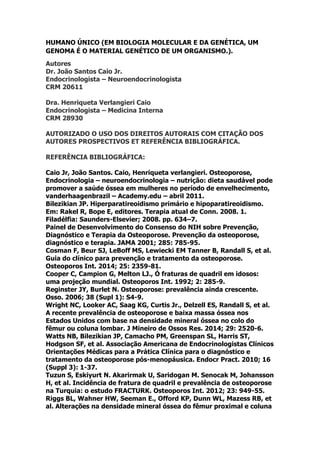 HUMANO ÚNICO (EM BIOLOGIA MOLECULAR E DA GENÉTICA, UM
GENOMA É O MATERIAL GENÉTICO DE UM ORGANISMO.).
Autores
Dr. João Santos Caio Jr.
Endocrinologista – Neuroendocrinologista
CRM 20611
Dra. Henriqueta Verlangieri Caio
Endocrinologista – Medicina Interna
CRM 28930
AUTORIZADO O USO DOS DIREITOS AUTORAIS COM CITAÇÃO DOS
AUTORES PROSPECTIVOS ET REFERÊNCIA BIBLIOGRÁFICA.
REFERÊNCIA BIBLIOGRÁFICA:
Caio Jr, João Santos. Caio, Henriqueta verlangieri. Osteoporose,
Endocrinologia – neuroendocrinologia – nutrição: dieta saudável pode
promover a saúde óssea em mulheres no período de envelhecimento,
vanderhaagenbrazil – Academy.edu – abril 2011.
Bilezikian JP. Hiperparatireoidismo primário e hipoparatireoidismo.
Em: Rakel R, Bope E, editores. Terapia atual de Conn. 2008. 1.
Filadélfia: Saunders-Elsevier; 2008. pp. 634–7.
Painel de Desenvolvimento do Consenso do NIH sobre Prevenção,
Diagnóstico e Terapia da Osteoporose. Prevenção da osteoporose,
diagnóstico e terapia. JAMA 2001; 285: 785-95.
Cosman F, Beur SJ, LeBoff MS, Lewiecki EM Tanner B, Randall S, et al.
Guia do clínico para prevenção e tratamento da osteoporose.
Osteoporos Int. 2014; 25: 2359-81.
Cooper C, Campion G, Melton LJ., Ó fraturas de quadril em idosos:
uma projeção mundial. Osteoporos Int. 1992; 2: 285-9.
Reginster JY, Burlet N. Osteoporose: prevalência ainda crescente.
Osso. 2006; 38 (Supl 1): S4-9.
Wright NC, Looker AC, Saag KG, Curtis Jr., Delzell ES, Randall S, et al.
A recente prevalência de osteoporose e baixa massa óssea nos
Estados Unidos com base na densidade mineral óssea no colo do
fêmur ou coluna lombar. J Mineiro de Ossos Res. 2014; 29: 2520-6.
Watts NB, Bilezikian JP, Camacho PM, Greenspan SL, Harris ST,
Hodgson SF, et al. Associação Americana de Endocrinologistas Clínicos
Orientações Médicas para a Prática Clínica para o diagnóstico e
tratamento da osteoporose pós-menopáusica. Endocr Pract. 2010; 16
(Suppl 3): 1-37.
Tuzun S, Eskiyurt N. Akarirmak U, Saridogan M. Senocak M, Johansson
H, et al. Incidência de fratura de quadril e prevalência de osteoporose
na Turquia: o estudo FRACTURK. Osteoporos Int. 2012; 23: 949-55.
Riggs BL, Wahner HW, Seeman E., Offord KP, Dunn WL, Mazess RB, et
al. Alterações na densidade mineral óssea do fêmur proximal e coluna
 