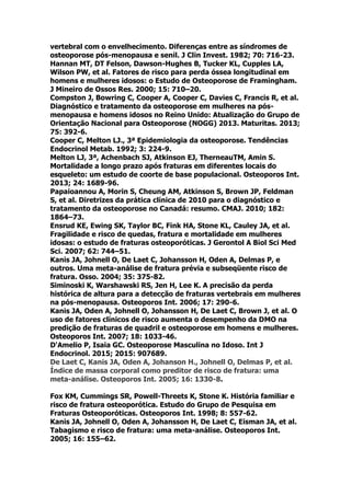vertebral com o envelhecimento. Diferenças entre as síndromes de
osteoporose pós-menopausa e senil. J Clin Invest. 1982; 70: 716-23.
Hannan MT, DT Felson, Dawson-Hughes B, Tucker KL, Cupples LA,
Wilson PW, et al. Fatores de risco para perda óssea longitudinal em
homens e mulheres idosos: o Estudo de Osteoporose de Framingham.
J Mineiro de Ossos Res. 2000; 15: 710–20.
Compston J, Bowring C, Cooper A, Cooper C, Davies C, Francis R, et al.
Diagnóstico e tratamento da osteoporose em mulheres na pós-
menopausa e homens idosos no Reino Unido: Atualização do Grupo de
Orientação Nacional para Osteoporose (NOGG) 2013. Maturitas. 2013;
75: 392-6.
Cooper C, Melton LJ., 3ª Epidemiologia da osteoporose. Tendências
Endocrinol Metab. 1992; 3: 224-9.
Melton LJ, 3ª, Achenbach SJ, Atkinson EJ, TherneauTM, Amin S.
Mortalidade a longo prazo após fraturas em diferentes locais do
esqueleto: um estudo de coorte de base populacional. Osteoporos Int.
2013; 24: 1689-96.
Papaioannou A, Morin S, Cheung AM, Atkinson S, Brown JP, Feldman
S, et al. Diretrizes da prática clínica de 2010 para o diagnóstico e
tratamento da osteoporose no Canadá: resumo. CMAJ. 2010; 182:
1864–73.
Ensrud KE, Ewing SK, Taylor BC, Fink HA, Stone KL, Cauley JA, et al.
Fragilidade e risco de quedas, fratura e mortalidade em mulheres
idosas: o estudo de fraturas osteoporóticas. J Gerontol A Biol Sci Med
Sci. 2007; 62: 744–51.
Kanis JA, Johnell O, De Laet C, Johansson H, Oden A, Delmas P, e
outros. Uma meta-análise de fratura prévia e subseqüente risco de
fratura. Osso. 2004; 35: 375-82.
Siminoski K, Warshawski RS, Jen H, Lee K. A precisão da perda
histórica de altura para a detecção de fraturas vertebrais em mulheres
na pós-menopausa. Osteoporos Int. 2006; 17: 290-6.
Kanis JA, Oden A, Johnell O, Johansson H, De Laet C, Brown J, et al. O
uso de fatores clínicos de risco aumenta o desempenho da DMO na
predição de fraturas de quadril e osteoporose em homens e mulheres.
Osteoporos Int. 2007; 18: 1033-46.
D'Amelio P, Isaia GC. Osteoporose Masculina no Idoso. Int J
Endocrinol. 2015; 2015: 907689.
De Laet C, Kanis JA, Oden A, Johanson H., Johnell O, Delmas P, et al.
Índice de massa corporal como preditor de risco de fratura: uma
meta-análise. Osteoporos Int. 2005; 16: 1330-8.
Fox KM, Cummings SR, Powell-Threets K, Stone K. História familiar e
risco de fratura osteoporótica. Estudo do Grupo de Pesquisa em
Fraturas Osteoporóticas. Osteoporos Int. 1998; 8: 557-62.
Kanis JA, Johnell O, Oden A, Johansson H, De Laet C, Eisman JA, et al.
Tabagismo e risco de fratura: uma meta-análise. Osteoporos Int.
2005; 16: 155–62.
 