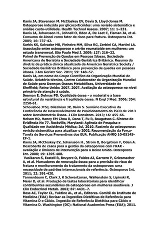Kanis JA, Stevenson M. McCloskey EV, Davis S, Lloyd-Jones M.
Osteoporose induzida por glicocorticóides: uma revisão sistemática e
análise custo-utilidade. Health Technol Assess. 2007; 11: 1–231.
Kanis JA, Johansson H., Johnell O, Oden A, De Laet C, Eisman JA, et al.
Consumo de álcool como fator de risco para fratura. Osteoporos Int.
2005; 16: 737-42.
Sarkis KS, Salvador MB, Pinheiro MM, Silva RG, Zerbini CA, Martini LA.
Associação entre osteoporose e artrite reumatoide em mulheres: um
estudo transversal. São Paulo Med J. 2009; 127: 216–22.
Painel de Prevenção de Quedas em Pessoas Idosas, Sociedade
Americana de Geriatria e Sociedade Geriátrica Britânica. Resumo da
diretriz de prática clínica atualizada da American Geriatrics Society /
Sociedade Geriátrica Britânica para prevenção de quedas em pessoas
idosas. J Am Geriatr Soc. 2011; 59: 148–57.
Kanis JA, em nome do Grupo Científico da Organização Mundial de
Saúde. Relatório técnico. Centro Colaborador da Organização Mundial
de Saúde para Doenças Ósseas Metabólicas, Universidade de
Sheffield; Reino Unido: 2007. 2007. Avaliação da osteoporose no nível
primário de atenção à saúde.
Seeman E, Delmas PD. Qualidade óssea - o material e a base
estrutural da resistência e fragilidade óssea. N Engl J Med. 2006; 354:
2250-61.
Schousboe JTSJ, Bilezikian JP, Baim S. Sumário Executivo da
Conferência de Desenvolvimento de Posicionamento do ISCD de 2013
sobre Densitometria Óssea. J Clin Densitom. 2013; 16: 455-66.
Nelson HD, Haney EM Chou R, Dana T, Fu R, Bougatsos C. Síntese de
Evidência No 77. Rockville, Maryland: Agência de Pesquisa e
Qualidade em Assistência Médica; Jul, 2010. Rastreio da osteoporose:
revisão sistemática para atualizar o 2002. Recomendação da Força-
Tarefa de Serviços Preventivos dos EUA. Publicação AHRQ 10-05145-
EF-1.
Kanis JA, McCloskey EV, Johansson H., Strom O, Borgstrom F, Oden A.
Descoberta de casos para a gestão da osteoporose com FRAX -
avaliação e limiares de intervenção para o Reino Unido. Osteoporos
Int. 2008; 19: 1395-408.
Vasikaran S, Eastell R, Bruyere O, Foldes AJ, Garnero P, Griesmacher
A, et al. Marcadores de renovação óssea para a previsão do risco de
fratura e monitoramento do tratamento da osteoporose: uma
necessidade de padrões internacionais de referência. Osteoporos Int.
2011; 22: 391-420.
Tannenbaum C, Clark J, K Schwartzman, Wallenstein S, Lipinski R,
Meier D, et al. Produção de testes laboratoriais para identificar
contribuintes secundários da osteoporose em mulheres saudáveis. J
Clin Endocrinol Metab. 2002; 87: 4431–7.
Ross AC, Taylor CL, Yaktine AL, et al., Editores. Comitê do Instituto de
Medicina (EUA) Revisar as Ingestões Dietéticas de Referência para
Vitamina D e Cálcio. Ingestão de Referência Dietética para Cálcio e
Vitamina D. Washington (DC): National Academies Press (EUA); 2011.
 