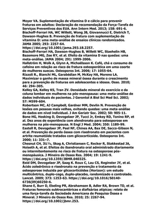 Moyer VA. Suplementação de vitamina D e cálcio para prevenir
fraturas em adultos: Declaração de recomendação da Força-Tarefa de
Serviços Preventivos dos EUA. Ann Intern Med. 2013; 158: 691-6.
Bischoff-Ferrari HA, WC Willett, Wong JB, Giovannucci E, Dietrich T,
Dawson-Hughes B. Prevenção de fratura com suplementação de
vitamina D: uma meta-análise de ensaios clínicos randomizados.
JAMA 2005; 293: 2257-64.
https://doi.org/10.1001/jama.293.18.2257.
Bischoff-Ferrari HA, Dawson-Hughes B, Willett WC, Staehelin HB,
Bazemore MG, Zee RY, et al. Efeito da vitamina D nas quedas: uma
meta-análise. JAMA 2004; 291: 1999-2006.
Hallström H, Wolk A, Glynn A, Michaëlsson K. Café, chá e consumo de
cafeína em relação ao risco de fratura osteoporótica em uma coorte
de mulheres suecas. Osteoporos Int. 2006; 17: 1055-64.
Rizzoli R., Bianchi ML, Garabédian M, McKay HA, Moreno LA.
Maximizar o ganho de massa mineral óssea durante o crescimento
para a prevenção de fraturas em adolescentes e idosos. Osso. 2010;
46: 294–305.
Kelley GA, Kelley KS, Tran ZV. Densidade mineral do exercício e da
coluna lombar em mulheres na pós-menopausa: uma meta-análise de
dados individuais de pacientes. J Gerontol A Biol Sci Med Sci. 2002;
57: M599-604.
Robertson MC, AJ Campbell, Gardner MM, Devlin N. Prevenção de
lesões em pessoas mais velhas, evitando quedas: uma meta-análise
de dados em nível individual. J Am Geriatr Soc. 2002; 50: 905-11.
Bone HG, Hosking D, Devogelaer JP, Tucci Jr, Emkey RD, Tonino RP, et
al. Dez anos de experiência com alendronato para osteoporose em
mulheres na pós-menopausa. N Engl J Med. 2004; 350: 1189-99.
Eastell R, Devogelaer JP, Peel NF, Chines AA, Bax DE, Sacco-Gibson N,
et al. Prevenção da perda óssea com risedronato em pacientes com
artrite reumatóide tratados com glicocorticoide. Osteoporos Int.
2000; 11: 331–7.
Chesnut CH, 3ï¿½, Skag A, Christiansen C, Recker R, Stakkestad JA,
Hoiseth A, et al. Efeitos do ibandronato oral administrado diariamente
ou intermitentemente no risco de fratura na osteoporose pós-
menopáusica. J Mineiro de Ossos Res. 2004; 19: 1241-9.
https://doi.org/10.1359/JBMR.040325.
Reid DM, Devogelaer JP, Saag K. Roux C, Lau CS, Reginster JY, et al.
Ácido zoledrônico e risedronato na prevenção e tratamento da
osteoporose induzida por glicocorticóides (Horizon): um estudo
multicêntrico, duplo-cego, duplo-placebo, randomizado e controlado.
Lancet. 2009; 373: 1253-63. https://doi.org/10.1016/S0140-
6736(09)60250-6.
Shane E, Burr D, Ebeling PR, Abrahamsen B, Adler RA, Brown TD, et al.
Fraturas femorais subtrocantéricas e diafisárias atípicas: relato de
uma força-tarefa da Sociedade Americana de Pesquisa Óssea e
Mineral. J Mineiro de Ossos Res. 2010; 25: 2267-94.
https://doi.org/10.1002/jbmr.253.
 