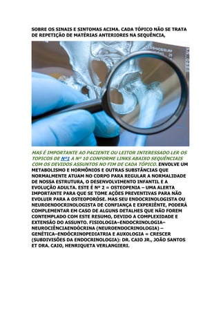 SOBRE OS SINAIS E SINTOMAS ACIMA. CADA TÓPICO NÃO SE TRATA
DE REPETIÇÃO DE MATÉRIAS ANTERIORES NA SEQUÊNCIA,
MAS É IMPORTANTE AO PACIENTE OU LEITOR INTERESSADO LER OS
TOPICOS DE Nº1 A Nº 10 CONFORME LINKS ABAIXO SEQUÊNCIAIS
COM OS DEVIDOS ASSUNTOS NO FIM DE CADA TÓPICO. ENVOLVE UM
METABOLISMO E HORMÔNIOS E OUTRAS SUBSTÂNCIAS QUE
NORMALMENTE ATUAM NO CORPO PARA REGULAR A NORMALIDADE
DE NOSSA ESTRUTURA, O DESENVOLVIMENTO INFANTIL E A
EVOLUÇÃO ADULTA. ESTE É Nº 2 = OSTEOPENIA – UMA ALERTA
IMPORTANTE PARA QUE SE TOME AÇÕES PREVENTIVAS PARA NÃO
EVOLUIR PARA A OSTEOPORÓSE. MAS SEU ENDOCRINOLOGISTA OU
NEUROENDOCRINOLOGISTA DE CONFIANÇA E EXPERIÊNTE, PODERÁ
COMPLEMENTAR EM CASO DE ALGUNS DETALHES QUE NÃO FOREM
CONTEMPLADO COM ESTE RESUMO, DEVIDO A COMPLEXIDADE E
EXTENSÃO DO ASSUNTO. FISIOLOGIA–ENDOCRINOLOGIA–
NEUROCIÊNCIAENDÓCRINA (NEUROENDOCRINOLOGIA) –
GENÉTICA–ENDÓCRINOPEDIATRIA E AUXOLOGIA = CRESCER
(SUBDIVISÕES DA ENDOCRINOLOGIA): DR. CAIO JR., JOÃO SANTOS
ET DRA. CAIO, HENRIQUETA VERLANGIERI.
 