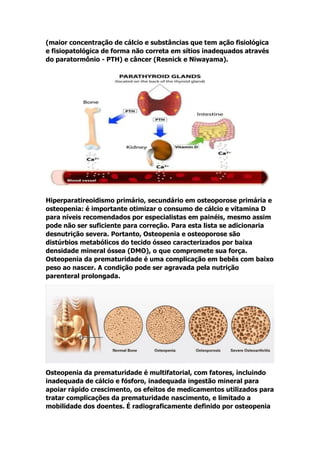 (maior concentração de cálcio e substâncias que tem ação fisiológica
e fisiopatológica de forma não correta em sítios inadequados através
do paratormônio - PTH) e câncer (Resnick e Niwayama).
Hiperparatireoidismo primário, secundário em osteoporose primária e
osteopenia: é importante otimizar o consumo de cálcio e vitamina D
para níveis recomendados por especialistas em painéis, mesmo assim
pode não ser suficiente para correção. Para esta lista se adicionaria
desnutrição severa. Portanto, Osteopenia e osteoporose são
distúrbios metabólicos do tecido ósseo caracterizados por baixa
densidade mineral óssea (DMO), o que compromete sua força.
Osteopenia da prematuridade é uma complicação em bebês com baixo
peso ao nascer. A condição pode ser agravada pela nutrição
parenteral prolongada.
Osteopenia da prematuridade é multifatorial, com fatores, incluindo
inadequada de cálcio e fósforo, inadequada ingestão mineral para
apoiar rápido crescimento, os efeitos de medicamentos utilizados para
tratar complicações da prematuridade nascimento, e limitado a
mobilidade dos doentes. É radiograficamente definido por osteopenia
 