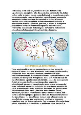 ambientais, como nutrição, exercícios e níveis de hormônios,
especialmente estrogênio. falta de exercício e menarca tardia, todos
podem afetar o pico de massa óssea. Existem três mecanismos amplos
que podem resultar nas manifestações esqueléticas de osteopenia
secundária. Lesões ou alterações patológicas podem afetar um
membro ou na medula espinhal, subsequentemente limitando a
mobilidade e levando à desuso e, portanto, a atrofia. A osteopenia
pode ocorrer como um mecanismo específico de uma doença.
Finalmente, inadequação dietética pode perturbar o metabolismo
mineral com efeitos esqueléticos, incluindo osteopenia.
OSTEOPOROSIS VS. OSTEOMALACIA.
Tanto a osteomalácia como a osteopenia aumentam o risco de
quebrar (fraturar) um osso. No entanto, os sintomas de osteomalácia
incluem dor óssea e fraqueza muscular, sensibilidade óssea,
dificuldade em andar e espasmos musculares. Estes sintomas não são
causados por osteopenia. A fragilidade óssea tem início; ao nível da
superfície óssea, a perda óssea relacionada à idade é a consequência
de dois processos simultâneos, mas opostos: a aposição
subperiosteal, que ocorre na parte externa do osso, e a reabsorção
óssea endosteal, que ocorre no interior do osso. Com o aumento da
idade, a remodelação óssea é reduzida, levando a um balanço ósseo
negativo em locais de BMUs (Unidades Multicelulares Ósseas)
individuais, que estão localizadas na porção cortical do osso, bem
como na célula esponjosa. Qualquer alteração do equilíbrio funcional
dos osteoblastos (os osteoblastos formam uma folha compacta na
superfície do osso, da qual os processos celulares se estendem
através do osso em desenvolvimento. Eles surgem da diferenciação de
células osteogênicas no periósteo, o tecido que cobre a superfície
 