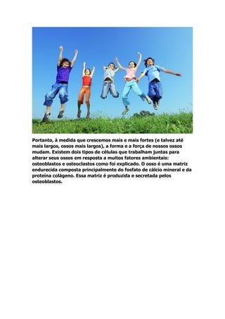 Portanto, à medida que crescemos mais e mais fortes (e talvez até
mais largos, ossos mais largos), a forma e a força de nossos ossos
mudam. Existem dois tipos de células que trabalham juntas para
alterar seus ossos em resposta a muitos fatores ambientais:
osteoblastos e osteoclastos como foi explicado. O osso é uma matriz
endurecida composta principalmente do fosfato de cálcio mineral e da
proteína colágeno. Essa matriz é produzida e secretada pelos
osteoblastos.
 